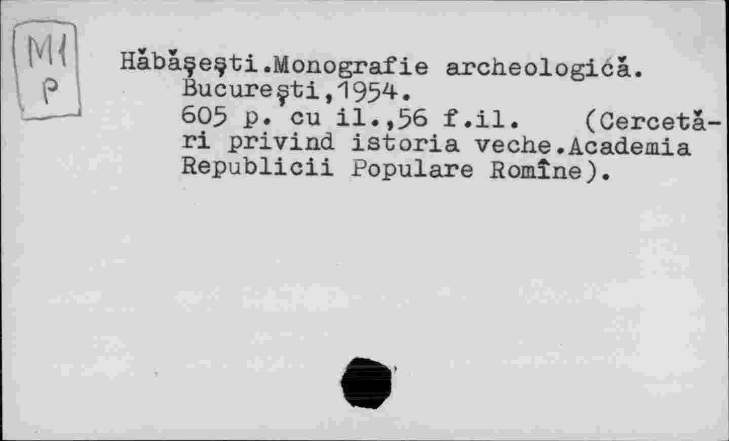 ﻿Habàçe^ti.Monografie archeologicâ.
Bucure çtі,1954•
605 P» eu il.,56 f.il. (Gercetà-ri privind istoria veche.Academia Republic!! Populäre Romîne).